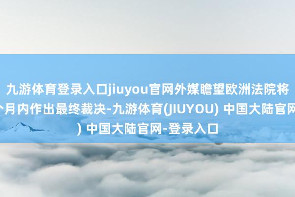 九游体育登录入口jiuyou官网外媒瞻望欧洲法院将在明天几个月内作出最终裁决-九游体育(JIUYOU) 中国大陆官网-登录入口