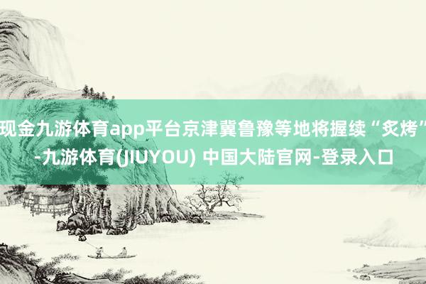 现金九游体育app平台京津冀鲁豫等地将握续“炙烤”-九游体育(JIUYOU) 中国大陆官网-登录入口