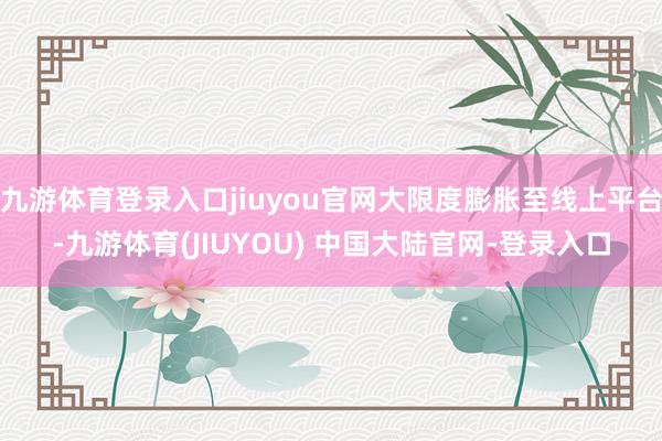 九游体育登录入口jiuyou官网大限度膨胀至线上平台-九游体育(JIUYOU) 中国大陆官网-登录入口