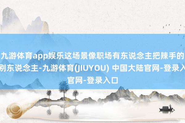 九游体育app娱乐这场景像职场有东说念主把辣手的给别东说念主-九游体育(JIUYOU) 中国大陆官网-登录入口