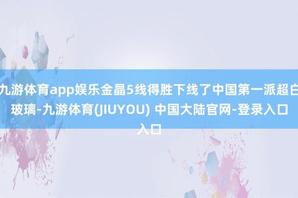 九游体育app娱乐金晶5线得胜下线了中国第一派超白玻璃-九游体育(JIUYOU) 中国大陆官网-登录入口