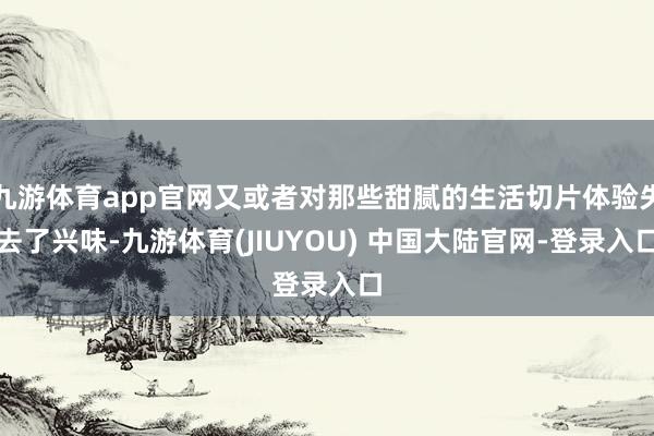九游体育app官网又或者对那些甜腻的生活切片体验失去了兴味-九游体育(JIUYOU) 中国大陆官网-登录入口