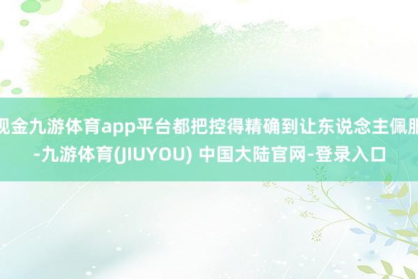 现金九游体育app平台都把控得精确到让东说念主佩服-九游体育(JIUYOU) 中国大陆官网-登录入口