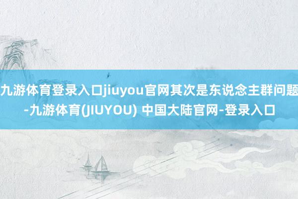 九游体育登录入口jiuyou官网其次是东说念主群问题-九游体育(JIUYOU) 中国大陆官网-登录入口