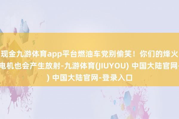 现金九游体育app平台燃油车党别偷笑！你们的烽火线圈、发电机也会产生放射-九游体育(JIUYOU) 中国大陆官网-登录入口