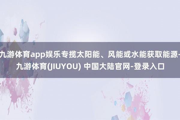 九游体育app娱乐专揽太阳能、风能或水能获取能源-九游体育(JIUYOU) 中国大陆官网-登录入口