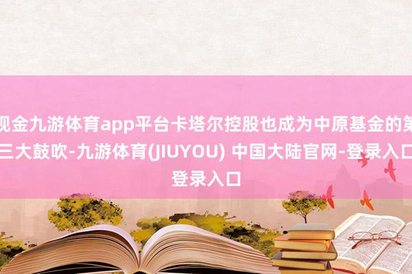 现金九游体育app平台卡塔尔控股也成为中原基金的第三大鼓吹-九游体育(JIUYOU) 中国大陆官网-登录入口