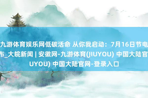 九游体育娱乐网低碳活命 从你我启动：7月16日节电反馈任务发布_大皖新闻 | 安徽网-九游体育(JIUYOU) 中国大陆官网-登录入口