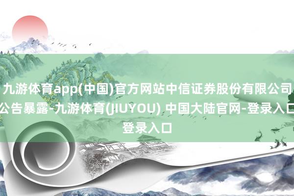 九游体育app(中国)官方网站中信证券股份有限公司公告暴露-九游体育(JIUYOU) 中国大陆官网-登录入口