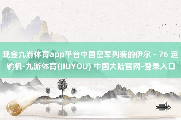 现金九游体育app平台中国空军列装的伊尔 - 76 运输机-九游体育(JIUYOU) 中国大陆官网-登录入口