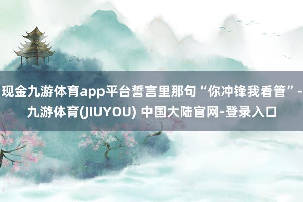 现金九游体育app平台誓言里那句“你冲锋我看管”-九游体育(JIUYOU) 中国大陆官网-登录入口