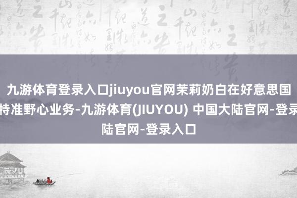 九游体育登录入口jiuyou官网茉莉奶白在好意思国开展特准野心业务-九游体育(JIUYOU) 中国大陆官网-登录入口