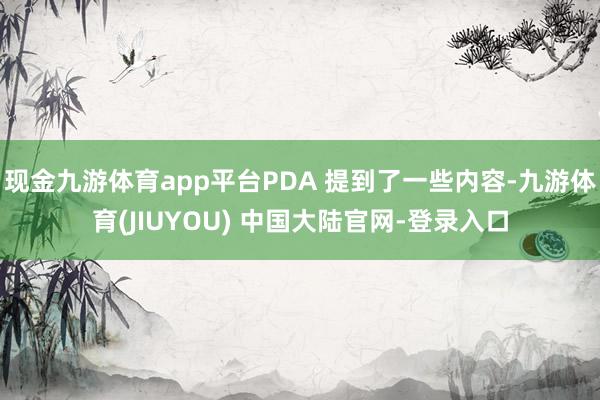现金九游体育app平台PDA 提到了一些内容-九游体育(JIUYOU) 中国大陆官网-登录入口
