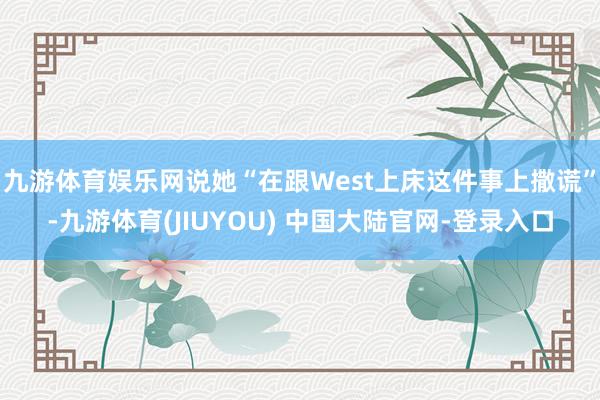 九游体育娱乐网说她“在跟West上床这件事上撒谎”-九游体育(JIUYOU) 中国大陆官网-登录入口
