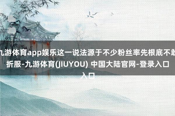 九游体育app娱乐这一说法源于不少粉丝率先根底不敢折服-九游体育(JIUYOU) 中国大陆官网-登录入口