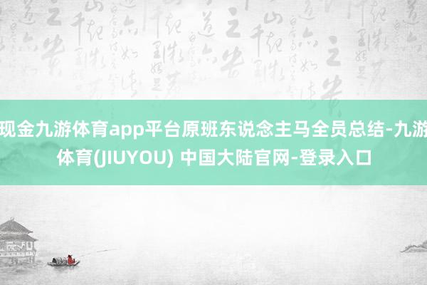现金九游体育app平台原班东说念主马全员总结-九游体育(JIUYOU) 中国大陆官网-登录入口