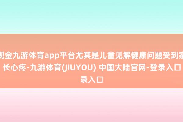现金九游体育app平台尤其是儿童见解健康问题受到家长心疼-九游体育(JIUYOU) 中国大陆官网-登录入口
