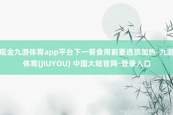 现金九游体育app平台下一餐食用前要透顶加热-九游体育(JIUYOU) 中国大陆官网-登录入口