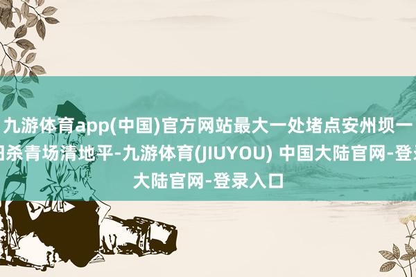 九游体育app(中国)官方网站最大一处堵点安州坝一桥照旧杀青场清地平-九游体育(JIUYOU) 中国大陆官网-登录入口