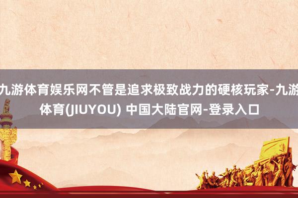 九游体育娱乐网不管是追求极致战力的硬核玩家-九游体育(JIUYOU) 中国大陆官网-登录入口