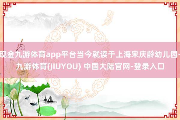 现金九游体育app平台当今就读于上海宋庆龄幼儿园-九游体育(JIUYOU) 中国大陆官网-登录入口