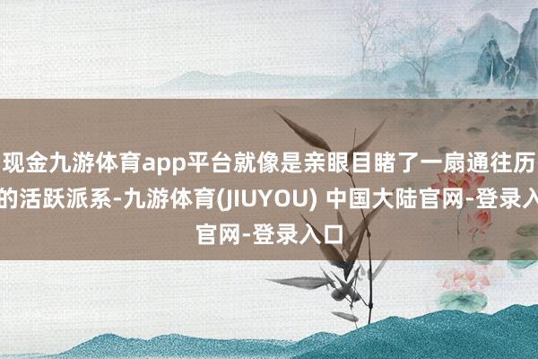 现金九游体育app平台就像是亲眼目睹了一扇通往历史的活跃派系-九游体育(JIUYOU) 中国大陆官网-登录入口