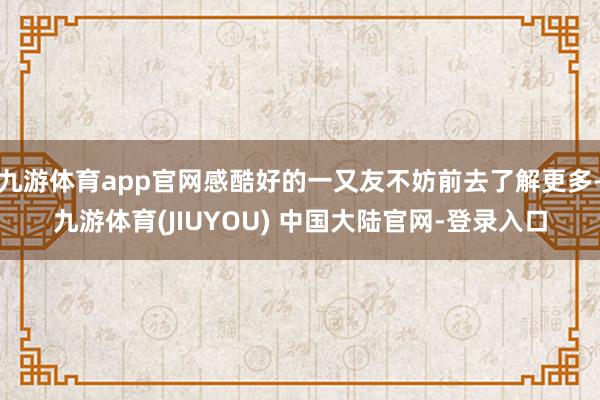 九游体育app官网感酷好的一又友不妨前去了解更多-九游体育(JIUYOU) 中国大陆官网-登录入口