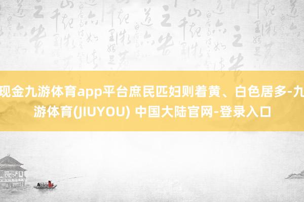 现金九游体育app平台庶民匹妇则着黄、白色居多-九游体育(JIUYOU) 中国大陆官网-登录入口