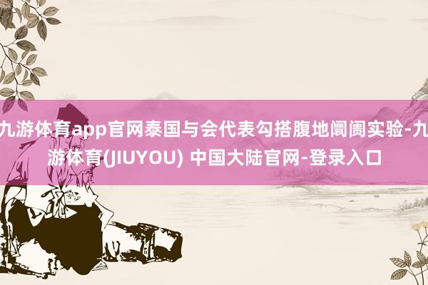 九游体育app官网泰国与会代表勾搭腹地阛阓实验-九游体育(JIUYOU) 中国大陆官网-登录入口