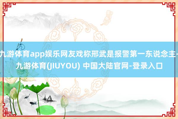 九游体育app娱乐网友戏称邢武是报警第一东说念主-九游体育(JIUYOU) 中国大陆官网-登录入口