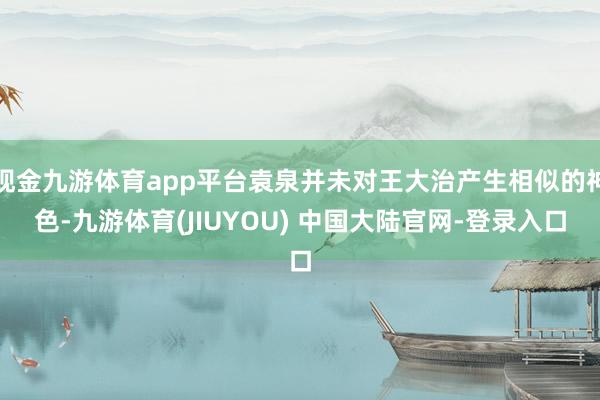 现金九游体育app平台袁泉并未对王大治产生相似的神色-九游体育(JIUYOU) 中国大陆官网-登录入口
