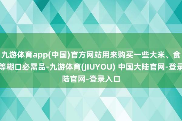 九游体育app(中国)官方网站用来购买一些大米、食用油等糊口必需品-九游体育(JIUYOU) 中国大陆官网-登录入口