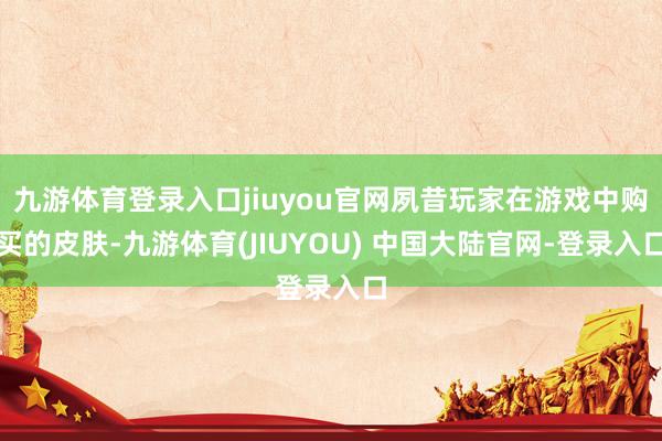 九游体育登录入口jiuyou官网夙昔玩家在游戏中购买的皮肤-九游体育(JIUYOU) 中国大陆官网-登录入口