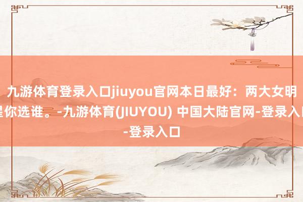 九游体育登录入口jiuyou官网本日最好：两大女明星你选谁。-九游体育(JIUYOU) 中国大陆官网-登录入口