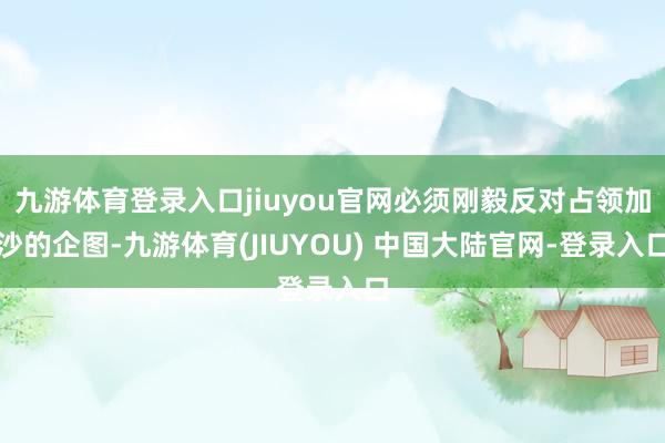 九游体育登录入口jiuyou官网必须刚毅反对占领加沙的企图-九游体育(JIUYOU) 中国大陆官网-登录入口