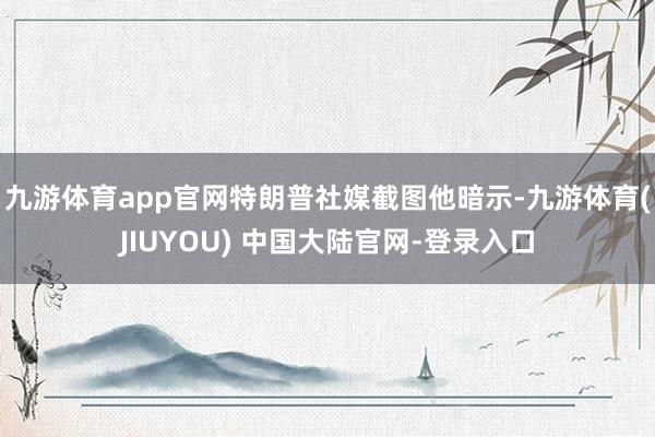 九游体育app官网特朗普社媒截图他暗示-九游体育(JIUYOU) 中国大陆官网-登录入口