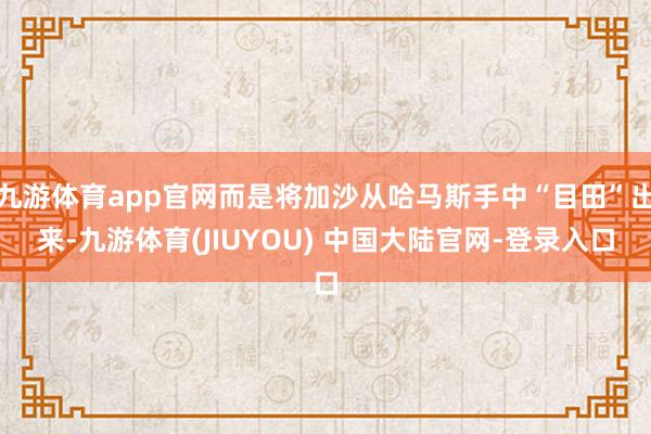 九游体育app官网而是将加沙从哈马斯手中“目田”出来-九游体育(JIUYOU) 中国大陆官网-登录入口
