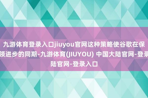 九游体育登录入口jiuyou官网这种策略使谷歌在保执本领进步的同期-九游体育(JIUYOU) 中国大陆官网-登录入口