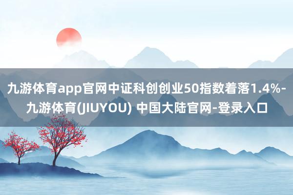 九游体育app官网中证科创创业50指数着落1.4%-九游体育(JIUYOU) 中国大陆官网-登录入口
