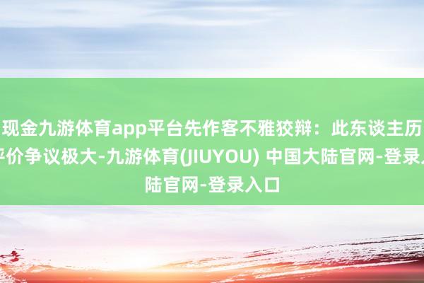 现金九游体育app平台先作客不雅狡辩：此东谈主历史评价争议极大-九游体育(JIUYOU) 中国大陆官网-登录入口