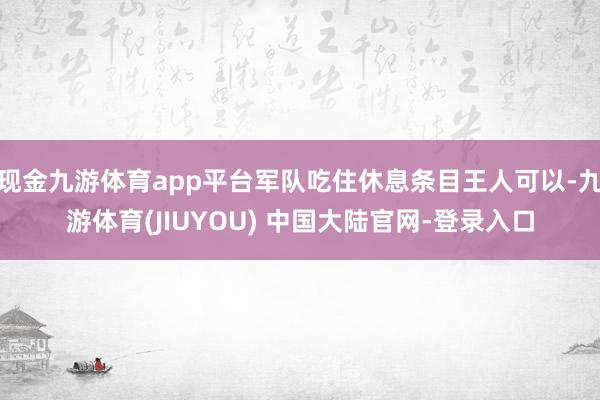 现金九游体育app平台军队吃住休息条目王人可以-九游体育(JIUYOU) 中国大陆官网-登录入口