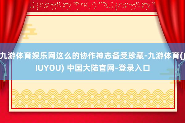 九游体育娱乐网这么的协作神志备受珍藏-九游体育(JIUYOU) 中国大陆官网-登录入口
