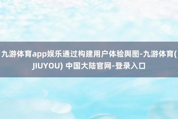 九游体育app娱乐通过构建用户体验舆图-九游体育(JIUYOU) 中国大陆官网-登录入口