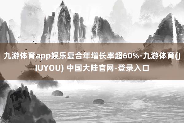 九游体育app娱乐复合年增长率超60%-九游体育(JIUYOU) 中国大陆官网-登录入口
