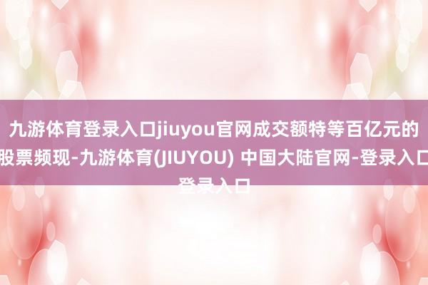 九游体育登录入口jiuyou官网成交额特等百亿元的股票频现-九游体育(JIUYOU) 中国大陆官网-登录入口