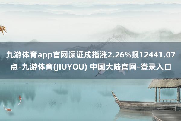 九游体育app官网深证成指涨2.26%报12441.07点-九游体育(JIUYOU) 中国大陆官网-登录入口