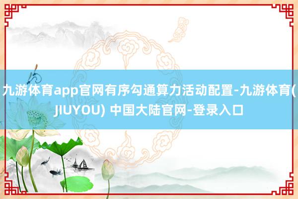 九游体育app官网有序勾通算力活动配置-九游体育(JIUYOU) 中国大陆官网-登录入口