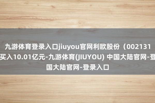 九游体育登录入口jiuyou官网利欧股份（002131）融资买入10.01亿元-九游体育(JIUYOU) 中国大陆官网-登录入口