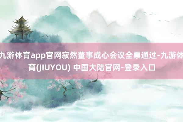 九游体育app官网寂然董事成心会议全票通过-九游体育(JIUYOU) 中国大陆官网-登录入口