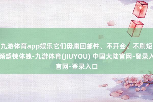 九游体育app娱乐它们毋庸回邮件、不开会、不刷短视频蹙悚体魄-九游体育(JIUYOU) 中国大陆官网-登录入口
